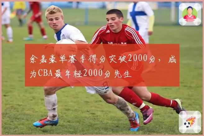 余嘉豪单赛季得分突破2000分，成为CBA最年轻2000分先生