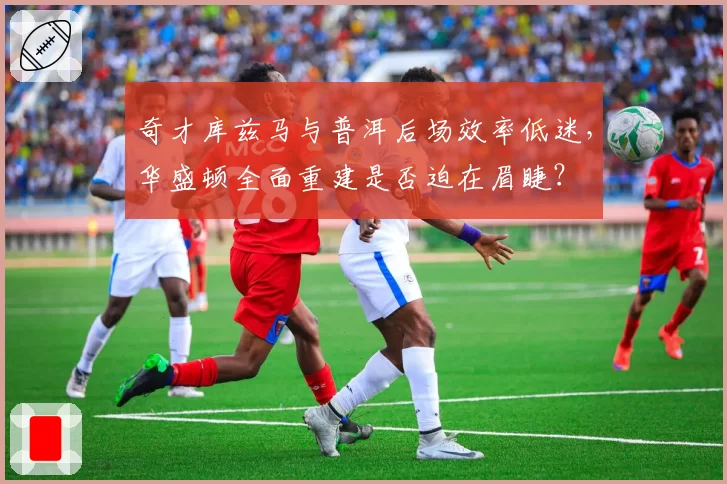 奇才库兹马与普洱后场效率低迷,华盛顿全面重建是否迫在眉睫?
