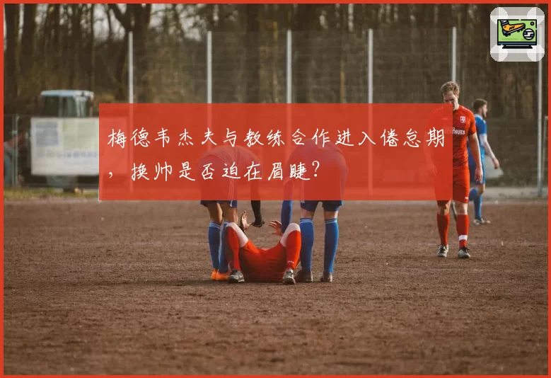 梅德韦杰夫与教练合作进入倦怠期，换帅是否迫在眉睫？