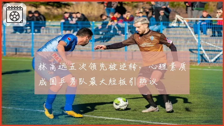 林高远五次领先被逆转,心理素质成国乒男队最大短板引热议