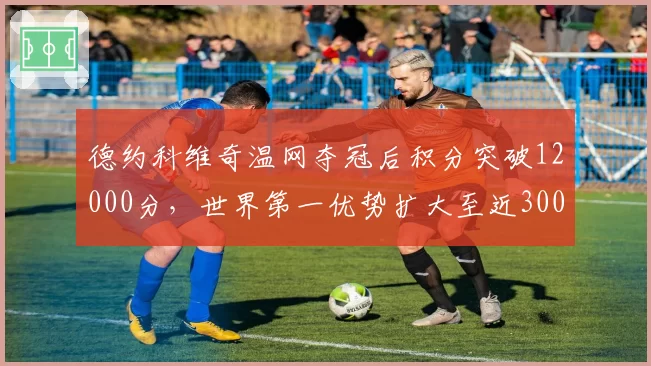 德约科维奇温网夺冠后积分突破12000分，世界第一优势扩大至近3000分
