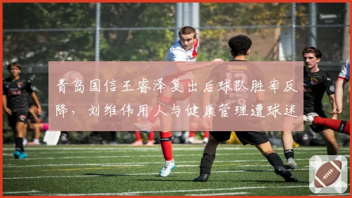 青岛国信王睿泽复出后球队胜率反降，刘维伟用人与健康管理遭球迷质疑