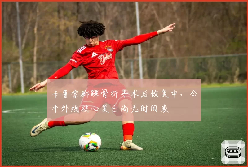卡鲁索脚踝骨折手术后恢复中，公牛外线核心复出尚无时间表