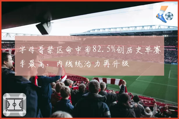 字母哥禁区命中率82.5%创历史单赛季最高，内线统治力再升级