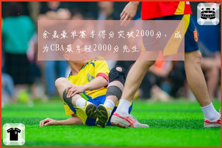 余嘉豪单赛季得分突破2000分，成为CBA最年轻2000分先生