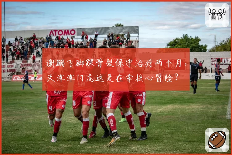 谢鹏飞脚踝骨裂保守治疗两个月，天津津门虎这是在拿核心冒险？