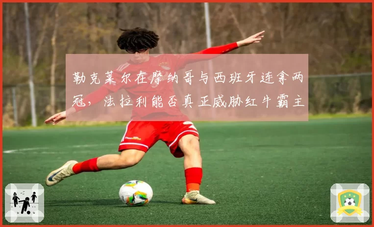 勒克莱尔在摩纳哥与西班牙连拿两冠，法拉利能否真正威胁红牛霸主地位？