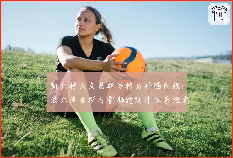 凯尔特人交易斯马特后补强内线，波尔津吉斯与霍勒迪防守体系谁更适配？
