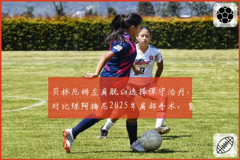 贝林厄姆左肩脱臼选择保守治疗，对比琼阿梅尼2025年肩部手术，皇马伤病管理理念对比
