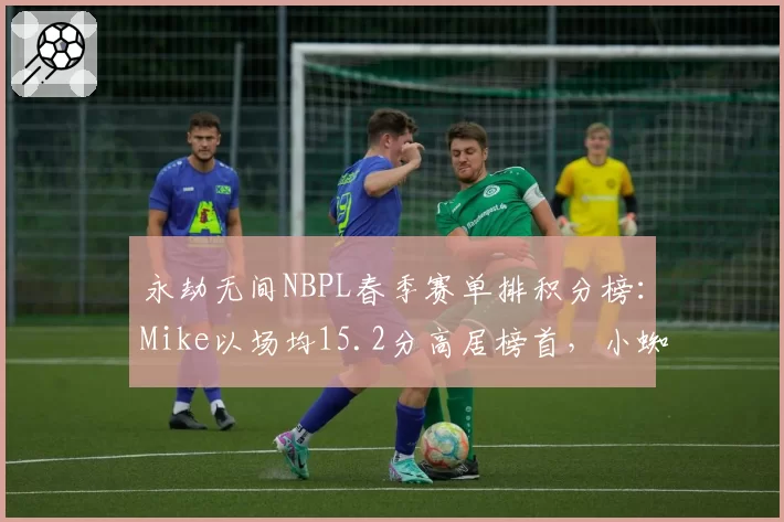 永劫无间NBPL春季赛单排积分榜:Mike以场均15.2分高居榜首,小蜘蛛紧随其后