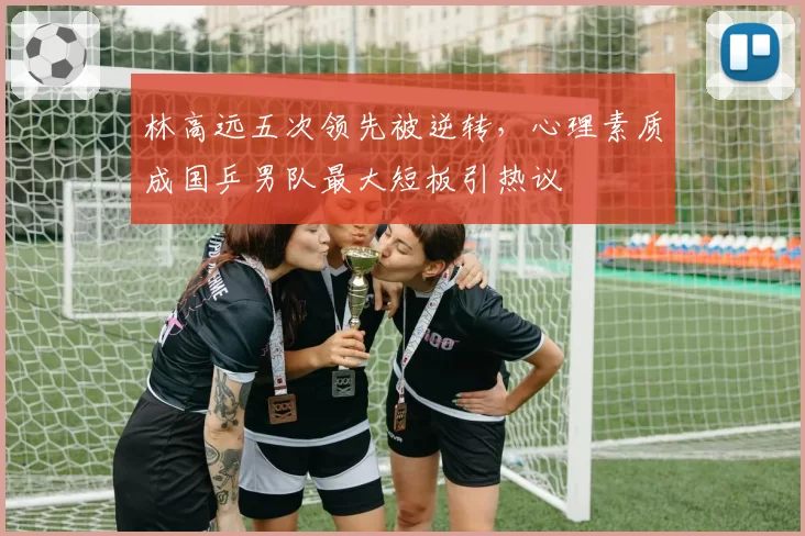 林高远五次领先被逆转，心理素质成国乒男队最大短板引热议