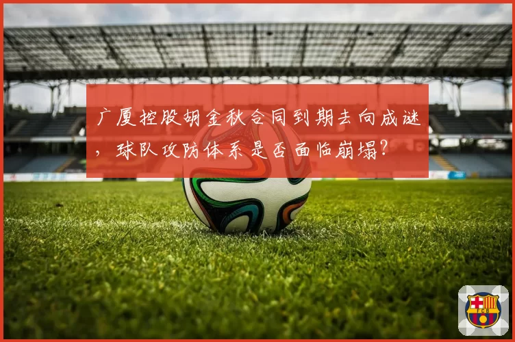 广厦控股胡金秋合同到期去向成谜，球队攻防体系是否面临崩塌？