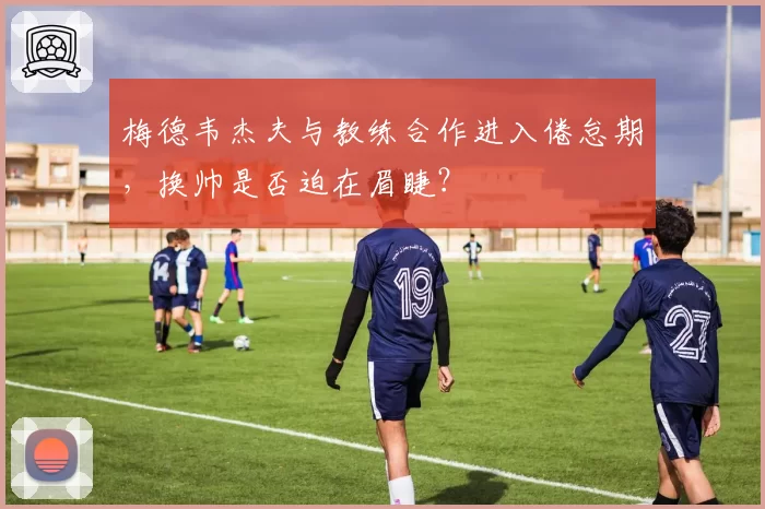 梅德韦杰夫与教练合作进入倦怠期，换帅是否迫在眉睫？