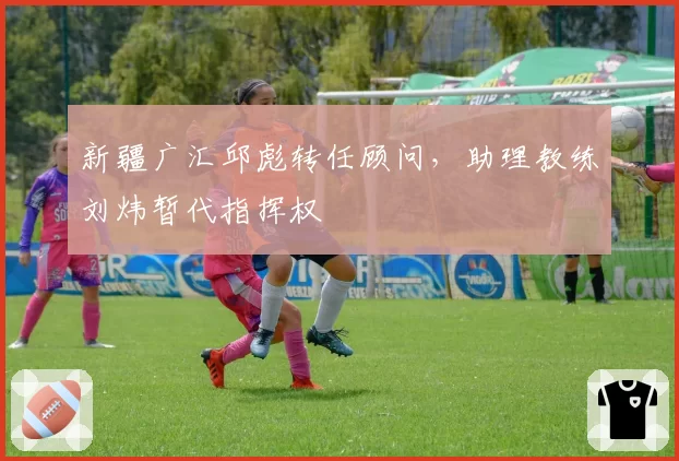 新疆广汇邱彪转任顾问,助理教练刘炜暂代指挥权