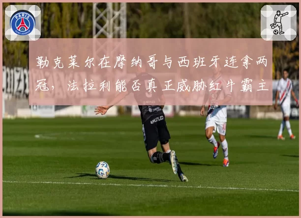 勒克莱尔在摩纳哥与西班牙连拿两冠，法拉利能否真正威胁红牛霸主地位？