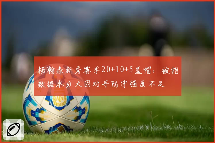 杨瀚森新秀赛季20+10+5盖帽，被指数据水分大因对手防守强度不足