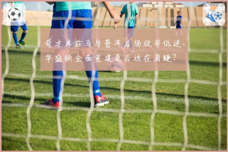 奇才库兹马与普洱后场效率低迷，华盛顿全面重建是否迫在眉睫？