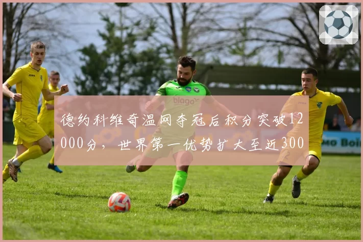 德约科维奇温网夺冠后积分突破12000分，世界第一优势扩大至近3000分