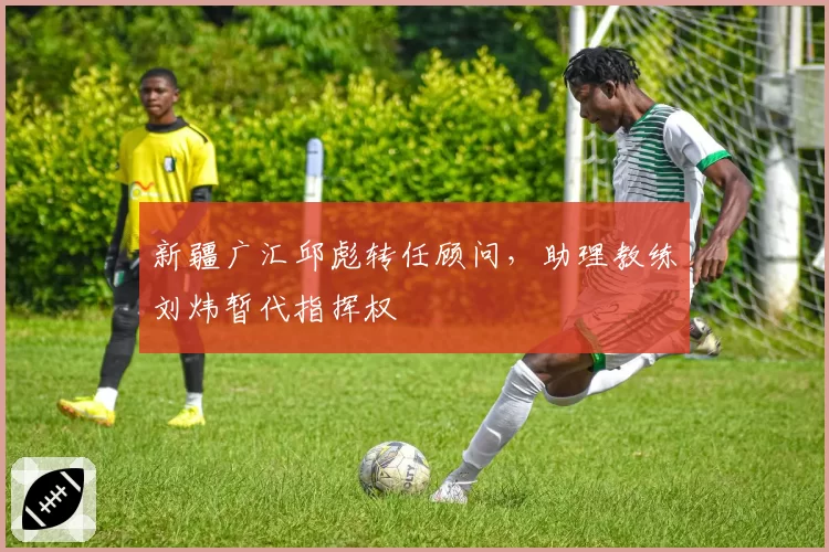 新疆广汇邱彪转任顾问,助理教练刘炜暂代指挥权