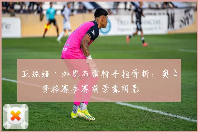 亚妮娅·加恩布雷特手指骨折，奥运资格赛参赛前景蒙阴影