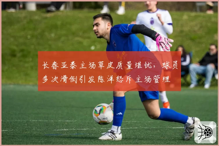 长春亚泰主场草皮质量堪忧，球员多次滑倒引发陈洋怒斥主场管理