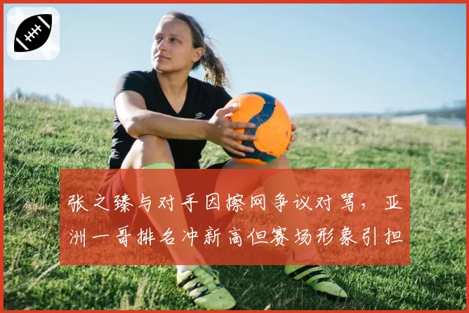 张之臻与对手因擦网争议对骂，亚洲一哥排名冲新高但赛场形象引担忧