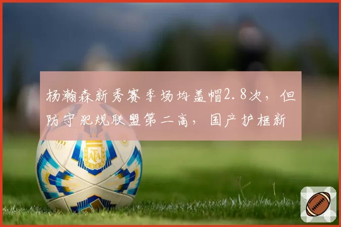 杨瀚森新秀赛季场均盖帽2.8次，但防守犯规联盟第二高，国产护框新星被批过度依赖身体