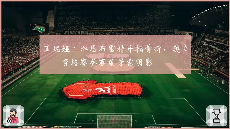 亚妮娅·加恩布雷特手指骨折，奥运资格赛参赛前景蒙阴影